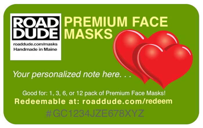 Not sure what to get that special someone? Roaddude Premium Face Mask eGift Cards! eGift Cards available for 1, 3 pks, 6 pks, & 12 pks (includes all shipping)
